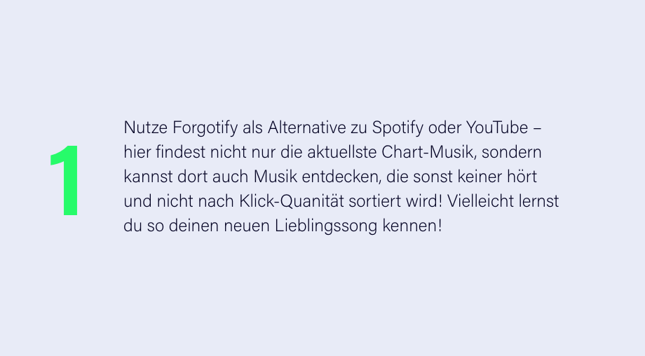 Nutze Forgotify als Alternative zu Spotify oder YouTube – hier findest nicht nur die aktuellste Chart-Musik, sondern kannst dort auch Musik entdecken, die sonst keiner hört und nicht nach Klick-Quanität sortiert wird! Vielleicht lernst du so deinen neuen Lieblingssong kennen!